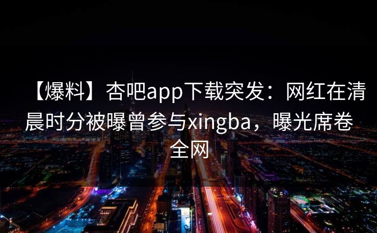 【爆料】杏吧app下载突发:网红在清晨时分被曝曾参与xingba,曝光席卷全网 【爆料】杏吧app下载突发:网红在清晨时分被曝曾参与xingba,曝光席卷全网