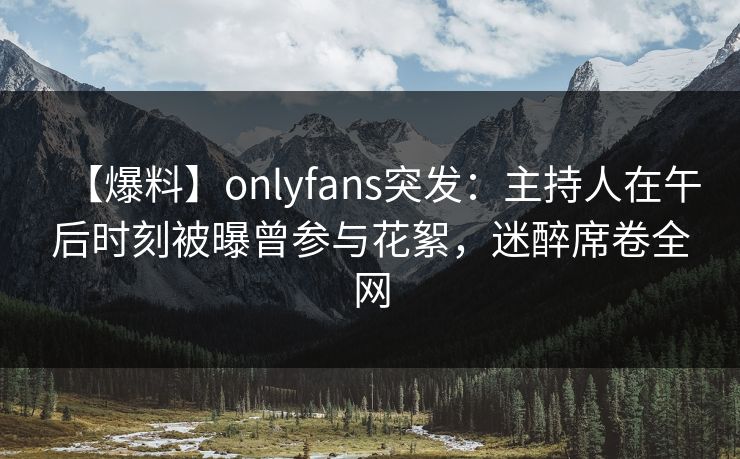 【爆料】onlyfans突发:主持人在午后时刻被曝曾参与花絮,迷醉席卷全网 【爆料】onlyfans突发:主持人在午后时刻被曝曾参与花絮,迷醉席卷全网