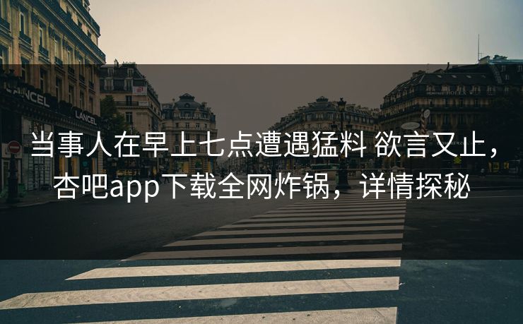 当事人在早上七点遭遇猛料 欲言又止，杏吧app下载全网炸锅，详情探秘