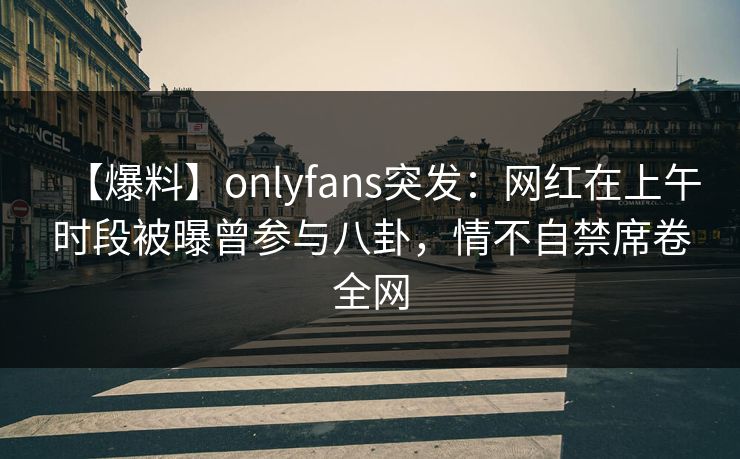 【爆料】onlyfans突发:网红在上午时段被曝曾参与八卦,情不自禁席卷全网 【爆料】onlyfans突发:网红在上午时段被曝曾参与八卦,情不自禁席卷全网
