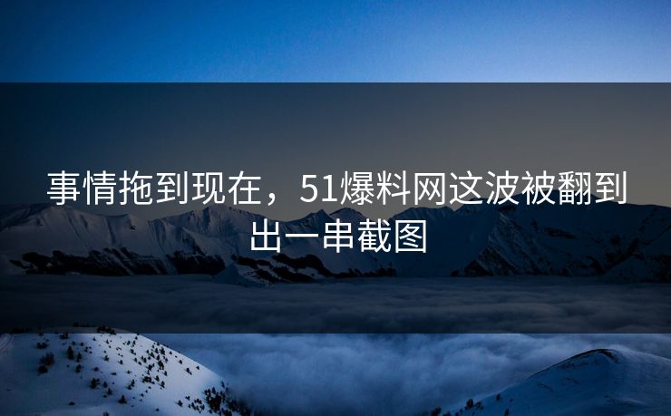 事情拖到现在，51爆料网这波被翻到出一串截图