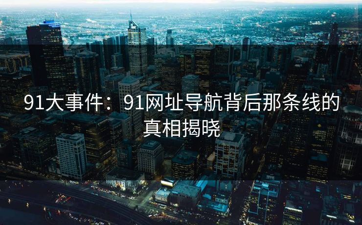 91大事件：91网址导航背后那条线的真相揭晓