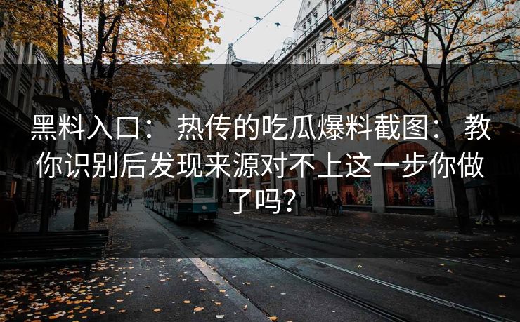 黑料入口： 热传的吃瓜爆料截图： 教你识别后发现来源对不上这一步你做了吗？
