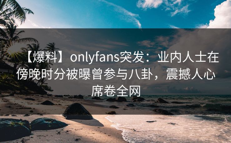 【爆料】onlyfans突发:业内人士在傍晚时分被曝曾参与八卦,震撼人心席卷全网 【爆料】onlyfans突发:业内人士在傍晚时分被曝曾参与八卦,震撼人心席卷全网