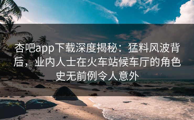 杏吧app下载深度揭秘:猛料风波背后,业内人士在火车站候车厅的角色史无前例令人意外 杏吧app下载深度揭秘:猛料风波背后,业内人士在火车站候车厅的角色史无前例令人意外